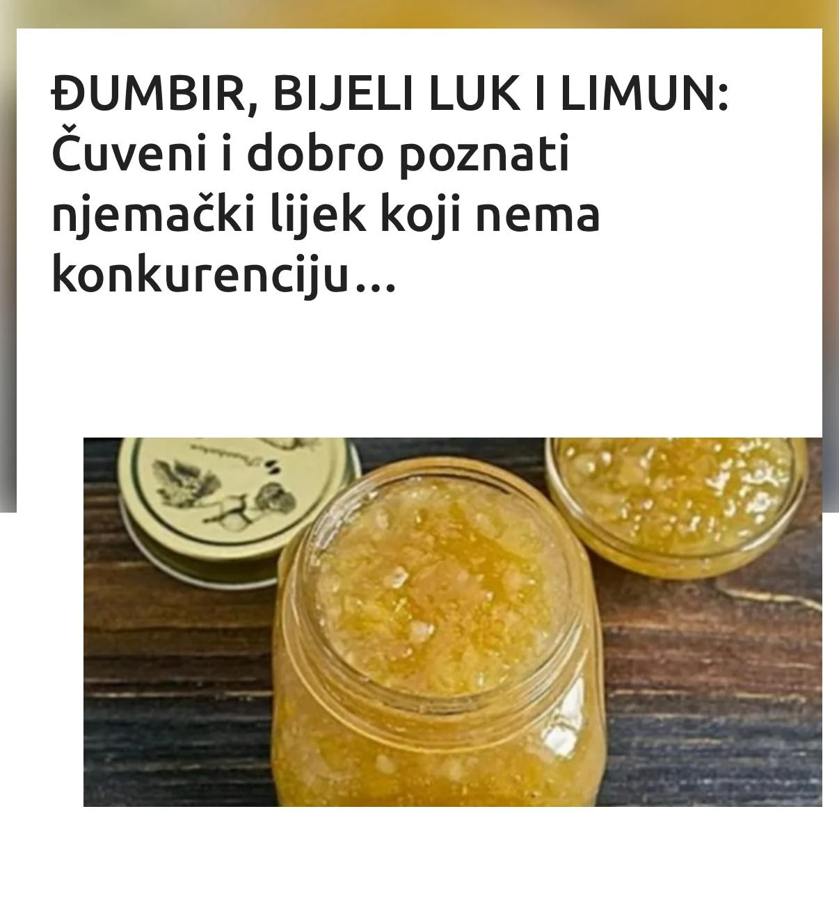 Jako popularan recept…Ovaj prirodni lijek je odličan za vaše zdravlje jer jača imuni sistem, čisti artetije, bori se protiv infekcija i smanjuje nivo holesterola. Ovo je popularni njemački lijek koji sadrži veoma zdrave sastojke, a to su: đumbir, bijeli luk i limun. Bijeli luk: posjeduje antiupalna, antivirusna i antiseptička svojstva, a bogat je vitaminom C, B6, manganom i vlaknima. (Tekst se nastavlja ispod) Đumbir: je zdrav začin koji liječi upale (sadrži protivupalne sastojke kao što su karoten, kurkumin, salicilat, kapsaicin) probavne probleme, smanjuje bol… Limun: je veoma značajan u borbi protiv teških bolesti jer je bogat vitaminom C, a jača imuni sistem i reguliše pH vrijednost organizma. RECEPT: Sastojci:– 4 neoguljena limuna– 4 čehna bijelog luka– 2l vode– mali dio đumbirovog korijena (po vašoj procjeni, recimo pola fildžana ako je đumbir nasjeckan) Priprema:Operite sve sastojke, a zatim izrežite limun na komade, odvojite koru od bijelog luka i đumbira. Kada to uradite, sastojke stavite u blender. Nakon blendanja, dobijenu smjesu izlite u veću posudu i počnite zagrijavati, a zatim dodajte 2l vode i pustite da prokuha. (Tekst se nastavlja ispod) Nakon toga ostavite da se ohladi, a zatim je pretresite u staklene boce po vašoj želji. Te boce držite u frižideru. Bijeli luk će izgubiti svoj neprijatan miris zbog limuna i đumbira, tako da ne birnete o tome. Primjena: Ovaj lijek pijte svako jutro na prazan želudac (pola čaše), a i naveče 2 sata prije spavanja. Prije upotrebe promućkajte kako đumbir ne bi ostao na dnu boce. Ovaj napitak se može svakodnevno koristiti. NAPOMENA: Limun u upotrebi, inače nije predviđen za kuhanje ali u ovom receptu jeste, jer dobija posebna svojstva zajedno sa navedenim sastojcima.